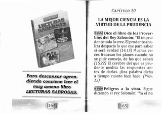 glplrutg 10
LA MEIOR CIENCIA ES LA
VIRTUD DE LA PRUDENCIA
Dice el libro de los Prover-
bios del Rey Salomóni "El imprlr-
dente todo lo cree. El prudente ana-
liza desp acio lo que oye para saber
si será verdad (14,L5) Muchas ve-
ces fracasan los planes cuando no
se pide consej o, de los que saben
(15,22) El cerebro del que es prLt-
dente medita las respuestas an-
tes de darlas. ¡Una palabra dicha
a tiempo cuanto bien hacel (Prov,
1s),
Peligros a Ia vista. Sigue
Salomón: "Ya el nodiciendo el rey
 