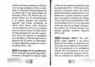 dedi car tiempo apens ary reflexio-
nar es algo peligroso. Pero si ade-
más se procede precipitadamente
al obrar, ahí sí que hay peligro de
fracasar (Prov, 19). Nunca nos de-
jernos llevar por el resentimiento
y el rencor porque nos pueden
apartar del modo prudente al
obrar (2 1). Quien sabe dominar
con prudencia su boca y su lengua
para no decir lo que no debe decic
se libra después de muchas angus-
tias (Prov,Z1) Quien es prudente
ve el peligro y trata de apartarse y
alej arse de él; quien es impruderl-
te sigue adelante y paga sus conse-
cuencias (Prov, 22),
Enemigos de la prudencia.
humano procede impruderl-
temente y después le echa la culpa
a Dios de los malos resultados que
ha obtenido (Prov, 19) Es necesario
hacerse aconsej ar antes de tomar
determinaciones importantes, y no
dedi carse a contar secretos a quie-
nes son sueltos y fáciles de lengua
(Prov, 20) Para el precipitado, todo
son pérdidas (Prov, 21), Lo que han
visto tus oj os no lo hagas ensegui-
da motivo de críticas porque tus
juicios pueden resultar inj ustos
(Prov,25),
Consej os útiles. Tan peli-
groso como agarrar a un perro
bravo de las orej as, es meterse uno
en lo que no le importa (Proverbios
26), La prudencia es la verdadera
canicie del ser hurnan o, O sea que
quien es prudente aunque sea jo-
ven se asemej a en sabiduría a los
 