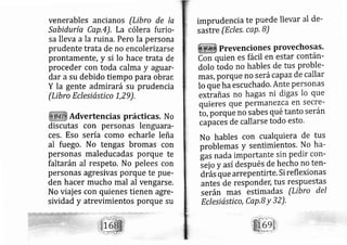venerables ancianos (Libro de Ia
Sabiduría Cap,4), La cólera furio-
sa lleva a la ruina. Pero la persona
prudente trata de no encolerizarse
prontamente, y si lo hace trata de
proceder con toda calma y aguar-
dar a su debido tiempo para obrar,
Y la gente admirará su prudencia
(Libro Eclesiástico 1,2 9),
Advertencias prácticas. No
discutas con personas lenguara-
ces, Eso sería como echarle leña
al fuego. No tengas bromas con
personas rnaleducadas porque te
faltarán al respeto. No pelees con
personas agresivas porque te pue-
den hacer mucho mal al vengarse,
No viajes con quienes tienen agre-
sividad y atrevimientos porque su
imprudencia te puede llevar al de-
sastre (Ecles, caq.B)
Prevencio nes provecho SaS.
uien eS fácil en estar Contán-
dolo todo no hables de tus proble-
rnás, porque no serácapazde callar
lo que ha escuchado. Ante personas
extrañas no hagas ni digas lo que
quieres que permanezca en secre-
to, porque nosabes qué tanto serán
capacei de callarse todo esto.
No hables con cualquiera de tus
problemas y sentimientos, No ha-
gas nada importante sin pedir con-
sej o y así después de hecho no ten-
diás que arrepentirte. Si reflexionas
antes de responder; tus respuestas
serán mas estimadas (Libro del
Eclesiástico, CaP'B Y 32),
 