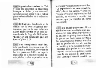 . Agradable experiencia: "0 ré
y Dios me concedió la prudencia,
Invoqué al Señor y me concedió
sabidu ía en el obrar y en el hablar
(Salo ón en el Lfbro de la sabiduría
Cap,7),
Definición. Prudencia es la
virtud con la cual juzgamos rec-
tamen e qué es lo que debemos
hacer, decir o evitar en un caso de-
terminado. La Sagrada Biblia dice:
"Es m ior ser prudente que ser
fuerte" (Sab, 6,1),
lecciones y enseñanzas rnuy útiles.
"Laexperiencia eS maestra de la
vi da", dicen los sabios, Y añaden:
,,euien olvida las experiencias del
pasado, se expone a repetir los
errores que ya cometió en otras
ocasiones".
Un aliado poderoso. El en-
tendimiento es un aliado que ayu-
,da mucho para obtener prudencia.
El anal lzalos pros y los contras de
lo que se va adecir; hacer o evitdY,y
Ias consecuencias buenas o malas
que se pueden derivar de nuestra
actuación, y sí no tiene los luces su-
ficientes para poder dar un iuicio
seguro, consulta a quienes saben
mas de ese asunto. El gran ei ecu-
tivo Carnegie mandó escribir en
 