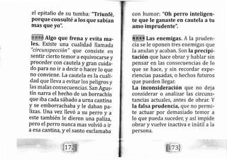 el epitafio de su tumba: "Triun fé,
Porque consulté a los que sabían
rnas que yo".
AIgo que frena y evita ma-
Ies. Existe una cualidad llamadall ' r .r^ ^-^
t 1/ ,t
CtrCunSpeCCtOn" que Consiste en
sentir cierto temor aequivocarse y
Proceder con cautela y gran cuid;-
do Para no ir a decir o hácer lo que
no conviene, La cautela es Ia cuali-
dad que lleva aevitar los peligros y
Ias rnalas consecuencias, San Águs-
tín narra el hecho de un borraánín
que iba cada sábado aurna cantina
y se emborrachaba y Ie daban pa-
lizas. Una vez llevó a su perro y a
este también le dieron una pallza,
pero el perro nunca mas volvió a ir
a esa cantir?, y el Santo exclamaba
con humori "Oh peruo inteligen-
te que le ganaste en cautela a tu
amo imprudente",
Las enemigas; A la pruden-
cia se le oponen tres enemigas que
la anulan y acaban, Son Ia precipi-
tación que hace obrar y hablar sin
pensar en las consecuencias de lo
que se hace, y sin recordar expe-
riencias pasadas, o hechos futuros
que pueden llegar,
La inconsideración que no dej a
considerar o analizar las circuns-
tancias actuales, antes de obrar. Y
la falsa prudencia, que no permi-
te actuar por demasiado temor a
lo que pueda suceder; y así impide
obrar y vuelve inactiva e inútil a la
persona,
 