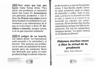 Tres actos que hay que
hacer. Santo Tomas de cía; "Para
obrar con prudencia es necesario
hacer ties cosas: L". Aconsejarse
con personas prudentes o con li-
bros, 2a. Pensar con calrna acerca
de la bondad o la maldad de la con-
veniencia o no conveniencia de lo
que se va ha hacer o decir. 3a. De-
cidirse a hacerlo, aunque cueste,
si se ve que conviene realizarlo,
El pe,ligro de no tenerla.
Los sabios dicen: "La, imprudencia
su ele preceder a Ia calamidad y al
fracaso", Una persona sin pruden-
cia es como un automóvil en movi-
miento pero sin conductor, De cía
San Bernardo que quien no tiene
prudencia llega acometer toda cla-
se de errores y a caer en los peores
vicios. y San Basilio añade: Quien
no tiene prudencia nada es capaz
de disimular o callar, Todo Io que
sabe y piensa Io va díciendo sin mas
ni má;, y cuanto se le ocurre lo va
haciendo sin calcular sus conse-
cuencias. En los jóvenes hay mucha
imprudencia porque les falta Ia ex-
peiiencia. Por eso los campesinos
ántiguos de cían i "La mei or ciencia
es It abuela Prudenci a"'
 