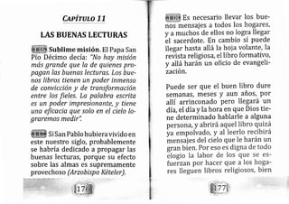 Cdpirulo 77
LAS BUENAS LECTURAS
Sublime misión. El Papa San
Pío Décimo decía: "No hay misión
más grande que la de quienes pro-
pagan las buenqs lectures, Los bue-
nos libros tienen un poder inmenso
de convicción y de transformación
entre los fieles, La palabra escrita
es un poder impresionante, y tiene
una eficacia que solo en el cielo Io-
graremos medir",
Si San Pablo hubieravivido en
este nuestro siglo, probablemente
se habría dedi cado a propagar las
buenas lecturas, porque su efecto
sobre las almas es supremamente
provechoso (Arzobisp o Kételer) .
Es necesario llevar los bue-
nos rnensai es a todos los ho gares,
y amuchos de ellos no lo gra llegar
-et
sacerdote, En cambio sí Puede
llegar hasta allá la hoj a volante, la
revista religios a, el libro formativo,
y allá harán un oficio de evangeli-
zación,
puede ser que el buen libro dure
SemanáS, meses y aun añoS, Por
allí arrinconado pero lle gará un
dí a,el día y la horaen que Dios tie-
ne determinado hablarle a alguna
 