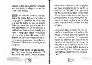 presentados, agradables y atracti-
vos, que inviten ala gente aleerlos
(San Juan Bosco).
Las buenas lecturas defien-
den a la Santa Iglesia y ayudan a
propagar la doctrina de Iesucristo
y a que la gente se vuelva mej or,
Existen personas que desean ha-
cer apostolado y no se atreven a
hablarles a lo demás de la religión.
Pero si propagan libros formativos
ya con esto están dándoles a los
dernás los bueno consej os que di-
rectamente no se atrevían adarles.
(Cardenal Tarancon, Arzobispo de
Madrid),
Lo que decía un gran após-
tol. San |uan Bosco afirmaba: 'A
dos cosas me envió Dios al mundo:
a educar a Ia juventud y a propager
Ias buenas lecturas, Yo no dudo en
caltficar de "divino" este apostole-
do de quienes propagan /os buenos
libros, porque con esto contribuyen
grandemente a que en /os fieles ar)-
mente su amor a Dios y su caridad
para con /os demás y eviten mucho.s
pecados,
La Comunidad Salesiqna ha sido en-
viada al mundo pare la educación
de los jóvenes y para la difusión de
Ias buenas lecturas, Es necesario
tratar de obtener que cada uno de
nuestros destinatarios se convierta
en apóstol de la difusión de los bue-
nos libros, porque estos ayudan a
crecer en la fe y a obtener ma.s fá-
cilmente la sqntificación y la salva-
tl t,
clon ,
 