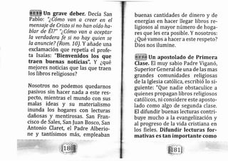 un grave deber. De cía san
Pablo: "¿cómo ven a creer en el
mensaje de Cristo si no han oído ha-
blar de El?" "icómo van a aceyt,
la verdadera fe si no hay quien se
la anuncieT (Rom, 1o). Y añade una
exclamación que repetía el profe-
ta Isaías: "Bienvenidos los que
traen buenas noticias", y ¿qué
mej ores noticias que las que traen
los libros religiosos?
Nosotros no Podemos quedarnos
pasivos sin hacer nada a este res-
pecto, mientras el mundo con sus
malas ideas y su materialismo
inunda los ho gares con Iecturas
dañosas y mentirosas. San Fran-
cisco de Sales, San fuan Bosco, San
Antonio Claret, el Padre Alberio-
ne y tantísimos más, empleaban
pcar
buenas cantidades de dinero y de
energías en hacer llegar libros re-
ligiosos al ayor número de hoga-
res que les era posible. Y nosotros:
¿Qué vamos ahacer a este respeto?
Dios nos ilumine.
Un apostolado de Primera
Clase. El muy sabio Padre Viganó,
Superior General de una de las mas
grandes comunidades religiosas
de la Iglesia católica, escribió lo si-
guiente: "Que nadie obstaculice a
quienes propagan libros religiosos
católicos, ni considere este aposto-
lado como algo de segunda clase.
El difundir buenas lecturas contri-
buye mucho a la evangelización y
al progreso de la vida cristiana en
los fieles. Difundir lecturas for-
mativas es tan importante como
 