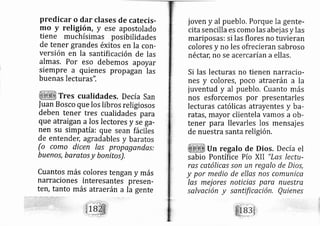 predicar o dar clases de catecis-
rno y religión, y ese apostolado
tiene muchísimas posibilidades
de tener grandes éxitos en Ia con-
versi n en la santific ción de las
almas, Por eso debemos apoyar
siempre a quienes propagan las
buenas lecturas",
Tres cualidades. De cía san
fuan Bosco que los libros religiosos
deben tener tres cualidades para
que atraigan a Ios lectores y se ga-
nen su simpatía: que sean fáciles
de entendeL agradables y baratos
(o como dicen las propagendas:
buenos, baratos y bonitor.
Cuantos más colores tengan y más
narraciones interesantes presen-
terl, tanto rnás atraerán a la gente
joven y al pueblo, Porque la gente-
cita sencilla es como las abej as y las
mariposas: si las flores no tuvieran
colores y no les ofrecieran sabroso
néctarl no se acercarían a ellas.
Si las lecturas no tienen narracio-
nes y colores, poco atraerán a la
juventud y al pueblo. Cuanto más
nos esforcemos por presentarles
lecturas católicas atrayentes y ba-
ratas, mayor clientela vamos a ob-
tener para llevarles los mensaj es
de nuestra santa religión.
Un regalo de Dios. Decía el
sabio Pontífice Pío XII "Lls lectu-
ras católicas son un regalo de Dios,
y por medio de ellas nos comunica
las mej ores noticias pare nuestra
salvación y santificctción, Quienes
 