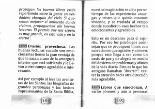 propagan los bueno.s lrbros están
reQartiendo entre la gente un ver-
dadero obsequio del cielo,.Si que-
remos meiorxr el ambiente donde
vivimos, propaguemo.s allí buenas
lecturas. El premio que nos espere
es muy grande, en esta vida y en la
eternq",
Evasión provechosa. Las
buenas lecturas cuando son emo-
cionantes tienen Ia gran ventaiade
que lo sacan a uno de la amargura
interior que está sufriendo y le lle-
van a otro campo agradable e inte-
resante.
Así por ej emplo al leer las aventu-
ras de Ios Santos, Ias biografías de
grandes person ajes y los hechos
impresionantes de la Santa Biblia,
nuestra imaginación se alej a por un
tiempo de las experiencias amar-
gas y tristes que quuzás estamos
viviendo, y se traslada al campo
donde sucedieron esos hechos tan
emocionantes y agradables.
Esto es un descanso para el espí-
ritu. Por eso los psicólogos acon-
sej an que se propaguen libros con
narraciones que agraden y animen,
porque esto llega a ser como un
oasis de paz y de alegría en medio
del desierto de problemas y afanes
de la vida diaria. Esto es lo que los
antiguos llamaban "divertir": ver-
ter la atención hacia otra dirección
más agradable,
Libros que emocionan, A
aún a personasvarios jóvenes y
 