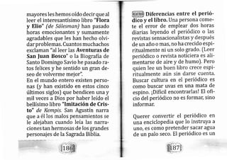 mayores les hemos oído decir que al
leer el interesantísimo libro "Flora
y EIio" (de Sálesman) han pasado
horas emocionantes y sumamente
agradables que les han hecho olvi-
dar problemas, Cuantos much achos
exclaman "alleer las Aventuras de
San |uan Bosco" o la Biografía de
Santo Dorningo Savio he pasado ra-
tos felices y he sentido un gran de-
seo de volverme mej or".
En el rnundo entero existen perso-
nas [y han existido en estos cinco
últimos siglos) que bendicen una y
mil veces a Dios por haber leído el
bellísimo libro "lmitación de Cris-
to" de Kernprs. San Agustín narra
que a él los malos pensamientos se
le alej aban cuando leía las narra-
ciones tan hermosas de los grandes
personajes de la Sagrada Biblia.
Diferencias entre el perió-
dico y el libro. Una persona come-
te el error de emplear dos horas
diarias leyendo el periódico o las
revistas sensacionalistas y después
de un año o más, no ha crecido esPi-
ritualmente ni un solo grado. [Leer
periódico o revista noticiera es ali-
mentarse de aire y de humo). Pero
quien lee un buen libro crece esPi-
ritualmente aún sin darse cuenta.
Buscar cultura en el periódico es
como buscar uvas en una mata de
espino. ¡Difícil encontrarlas! El ofi-
cio del periódico no es formdn, sino
informar.
Querer convertir el Periódico en
una enciclopedia que lo instruYa a
uno, eS Como pretender Sacar agua
de un palo seco. El periódico es un
 