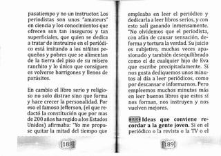 pasatiempo y no un instructor. Los
periodistas son unos "amateurs"
en ciencia y los con cimientos que
ofrecen son tan inseguros y tan
superficiales, que q ien se dedica
a tratar de instruirse en el periódi-
co está irnitando a os niñitos pe-
queños y pobres que se alimentan
de la tierra del piso de su mísero
ranchito y lo único que consiguen
es volverse b rrigones y llenos de
parásitos,
En cambio el libro erio y religio-
so no solo distrae s no que forma
y hace crecer la personalidad. Por
eso el famoso |efferson, [el que re-
dactó la constitución que por mas
de 200 años ha regido a los Estados
Unidos) afirmaba: "Yo me propu-
se quitar la mitad del tiempo que
empleaba en leer el periódico y
dedicarla aleer libros serios, y con
esto salí ganando inmensamente,
"No olvidemos que el periodistá,
con afán de causar sensación, de-
forma y tortura la verdad. Su juicio
es subj etivo, muchas veces ap a'
sionado y también desequilibrado
como el de cualquier hij o de Eva
que escribe precipitadamente. Si
nos gusta dediquemos unos rninll-
tos al día a leer periódicos, como
por descansar e informarllos. Pero
ernpleemos muchos minutos rnás
en leer buenos libros que estos sí
nos formslt, nos instruyen Y nos
vuelven mej ores.
Ideas
cordar a la
periódico o
que conviene re-
gente ioven, Si en el
la revista o la TV o el
 