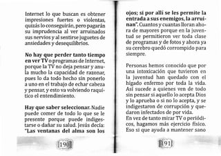 Internet lo que buscan es obtener
impresiones fuertes o vi rlentas,
quizás lo conseguirá r, pero pagarán
su imprudencia al ver :arruinados
sus nervios y al sentirse jug etes de
ansiedades y desequilibrios.
No hay que perder tanto tiempo
en ver TVo programas de Internet,
porque la TV no dej a pensar y anlr-
la mucho la capacidad de razonar,
pues lo da todo hecho sin onerlo
auno en el trabaj o de echar cab eza
y pensar,y esto va volviendo raquí-
tico el entendimiento.
Hay que saber selecciona Nadie
puede comer de todo lo que se le
presente porque puede indiges-
tarse o dañar su salud.lesús de cía:
"Las ventanas del alma son los
oj os; si por allí se les permite la
entrada asus enemigos, la arrui-
nan". Cuantos y cuantas lloran aho-
ra de mayores porque en la juven-
tud se permitieron ver toda clase
de programas y de fotos y ahora ya
su cerebro quedó corrompido para
siempre,
Personas hemos conocido que por
una intoxicación que tuvieron en
la juventud han quedado con el
hígado enfermo por toda la vida.
Así sucede a quienes ven de todo
sin pensar si aquello lo acepta Dios
y lo aprueba o si no lo aceptd, y se
indigestaron de corrupción y que-
daron infectados de por vida.
En vezde tanto mirar TV o periódi-
cos, hagamos más ej ercicio físico.
Eso si que ayuda a mantener sano
 