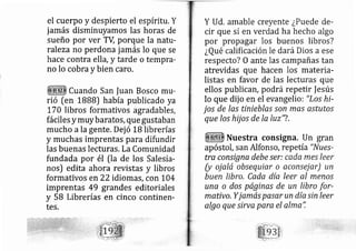 el cuerpo y despierto el espíritu. Y
jamás disminuyamos las horas de
sueño por ver TV porque la natrr-
raleza no perdona jamás lo que se
hace contra ella, y tarde o tempra-
no lo cobra y bien caro.
Cuando San |uan Bosco mLt-
rió [en IBBB) había publicado ya
fiA libros formativos agradables,
fáciles ymuybaratos, que gustaban
mucho ala gente, Dej ó 18 librerías
y muchas imprentas para difundir
las buenas lecturas, LaComunidad
fundada por él fla de los Salesia-
nos) edita ahora revistas y libros
formativos en 22 idiomás, con 1,04
imprentas 49 grandes editoriales
y 58 Librerías en cinco continen-
tes.
Y Ud. amable creyente ¿Puede de-
cir que sí en ver ad ha hecho algo
por propagar los buenos libros?
¿Qué calificación le dará Dios a ese
respecto? O ante las campañas tan
atrevidas que hacen los materia-
listas en favor de las lecturas que
ellos publicár, po drá repetir f esús
lo que dij o en el evangelio: "Los hi-
jos de las tinieblas son mas astutos
que los hij os de Ia luz'?.
Nuestra consigna. Un gran
apóstol, san Alfonso, repetía "Nues-
tra consigna debe ser: cada mes leer
(y oj alá obsequiar o aconsej ar) un
buen lfbro, Cada día leer al meno.s
unr o dos páginas de un libro for-
mativo, Yjamás pasar un díasin leer
algo que sirva para el alma",
 