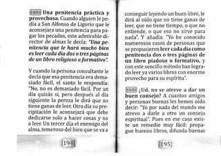 Una penitencia práctica y
provechosa. Cuando alguien le pe-
día a San Alfonso de Ligorio que le
aconsej arauna penitencia para pa-
gar los pe cados, este admirable di-
rector de almas le de cía: "(Ina pe-
nitencia que le hará mucho bien
es leer cqda día dos o tres paginos
de un fibro religioso o formativo'i
Y cuando la persona consultante le
de cía que esa penitencia era dem a-
siado fácil, el santo le respondía:
"No, no es demasiado fácil. Por un
día quizás si, pero después al día
siguiente la pereza le dirá que no
tiene ganas de leer. Otro día su pre-
cipitación le aconsej ará que debe
dedi carse solo a hacer cosas y no
a leer. Un tercer día el enemigo del
alffi?, temeroso del bien que se va a
conseguir leyendo un buen libro, le
dirá al oído que no tiene ganas de
lee4 que no tiene tiempo, o que no
entiende, o que so no sirve para
nada". Y añadía: "Yo he conocido
numerosos casos de personas que
se propusieron leer cada día como
penitencia dos o tres páginas de
un libro piadoso o formativo, y
con este sencillo método han logra-
do leer yavarios libros con enorme
provecho pa ra su espíritu".
¿Ud. no se atreve a dar un
buen consej o? A cuantos amigos
y personas buenas les hemos oído
decir: "Yo por nada del mundo me
atrevo a darle a otro un consej o
espiritual". Pues en ese caso exis-
te un remedio muy fácil: propa-
gue buenos libros, difunda buenas
 