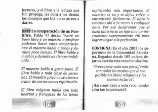lecturas, y el libro y Ia lectura que
ud. propaga, les dará a los demás
los consej os que Ud. no se atreve a
darles.
La comparación de un Pon-
tífice. Pablo VI de cía: "entre un
buen lrbro y un maestro o profesor
podemos hacer estas compaiacia-
nes: el maestro habla a pocos y du-
rante poco tiempo, El libro habla a
mucho.s y durante un tiempo indefi-
nido,
EI mqestro habla q gente joven, Él
libro habla q toda clase de perso-
nas, El maestro quizá no se atreve a
tratar de ciertos temas espirituales,
El libro religioso habla con toda
lrbertad y franqueze de los temas
espirituales más importantes, EI
maestro se va y es difícil volver 0
encontrarlo facilmente, El libro lo
tenemos ahí a la mano a cualquier
hora, Por eso declaramos que el
buen libro no es un luj o sino un ins-
trumento supremamente útil para
Iograr llegar a la perfección.
CONSIGNA: En el año 2002 los su-
periores de la Comunidad Salesia-
rá, llegados desde 105 países, de-
jaron escrita esta recomendación:
"Preocúpese cada uno por difundir
con todos /os medios que le sea
posible /os libros religiosos y las
buena.s lecturas",
¿Haremos caso a esta recomenda-
ción tan importante?.
 