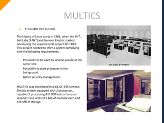 MULTICS
● From MULTICS to UNIX
The history of Linux starts in 1964, when the MIT,
Bell Labs (AT&T) and General Electric started
developing the experimental project MULTICS.
This project needed to offer a system complying
with the following requirements:
› Possibility to be used by several people at the
same time.
› Possibility to start processes in the
background.
› Better security management.
MULTICS was developed in a big GE-645 General
Electric system equipped with 2 processors,
capable of processing 435 000 instructions per
second, three units of 1 MB of memory each and
136 MB of storage.
 