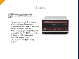 Unics
UNICS takes the standard concepts
proposed by MULTICS and improves on
them:
› It proposes a completely new system
of communication between the
programs in which a program can send
its data to another program.
› A text editing program (ed and runoff)
is added for the PDP-11/20 and for the
first time in 1970 the term Unix
Operating System is used.
› Unix is used as a text processing
system.
 