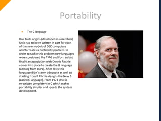 Portability
● The C language
Due to its origins (developed in assembler)
Unix had to be re-written in part for each
of the new models of DEC computers
which creates a portability problem. In
order to tackle this problem new languages
were considered like TMG and Fortran but
finally an association with Dennis Ritchie
comes into place to create the B language
(coming from BCPL). After tests this
language didn’t seem adequate as well so
starting from B Ritchie designs the New B
(called C language). From 1973 Unix is
re-written completely in C which makes
portability simpler and speeds the system
development.
 