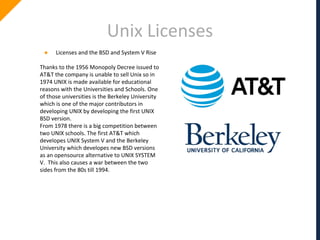 Unix Licenses
● Licenses and the BSD and System V Rise
Thanks to the 1956 Monopoly Decree issued to
AT&T the company is unable to sell Unix so in
1974 UNIX is made available for educational
reasons with the Universities and Schools. One
of those universities is the Berkeley University
which is one of the major contributors in
developing UNIX by developing the first UNIX
BSD version.
From 1978 there is a big competition between
two UNIX schools. The first AT&T which
developes UNIX System V and the Berkeley
University which developes new BSD versions
as an opensource alternative to UNIX SYSTEM
V. This also causes a war between the two
sides from the 80s till 1994.
 