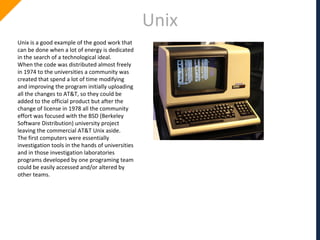 Unix
Unix is a good example of the good work that
can be done when a lot of energy is dedicated
in the search of a technological ideal.
When the code was distributed almost freely
in 1974 to the universities a community was
created that spend a lot of time modifying
and improving the program initially uploading
all the changes to AT&T, so they could be
added to the official product but after the
change of license in 1978 all the community
effort was focused with the BSD (Berkeley
Software Distribution) university project
leaving the commercial AT&T Unix aside.
The first computers were essentially
investigation tools in the hands of universities
and in those investigation laboratories
programs developed by one programing team
could be easily accessed and/or altered by
other teams.
 