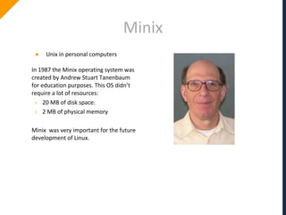 Minix
● Unix in personal computers
In 1987 the Minix operating system was
created by Andrew Stuart Tanenbaum
for education purposes. This OS didn’t
require a lot of resources:
› 20 MB of disk space.
› 2 MB of physical memory
Minix was very important for the future
development of Linux.
 