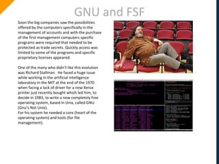 GNU and FSF
Soon the big companies saw the possibilities
offered by the computers specifically in the
management of accounts and with the purchase
of the first management computers specific
programs were required that needed to be
protected as trade secrets. Quickly access was
limited to some of the programs and specific
proprietary licenses appeared.
One of the many who didn’t like this evolution
was Richard Stallman. He faced a huge issue
while working in the artificial intelligence
laboratory in the MIT at the end of the 1970
when facing a lack of driver for a new Xerox
printer just recently bought which led him, to
decide in 1983, to write a new completely free
operating system, based in Unix, called GNU
(Gnu’s Not Unix).
For his system he needed a core (heart of the
operating system) and tools (for file
management).
 
