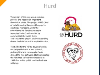 Hurd
The design of the core was a complex
process and needed an important
theoretical phase. The project HURD (Hird
of Unix Replacing Daemons) focused on
creating a microcore, while the
subsystems are very distanced (in
separated drives) and needed to
communicate between them.
This caused the project to advance slowly
due to the hard technical implementation
The battle for the HURD development is
not only technical it is also political,
philosophical and commercial. So to
defend the free software, Stallman created
the FSF (Free Software Foundation) in
1985 that makes public the ideals of free
software.
 