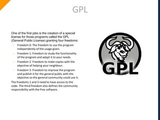 GPL
One of the first jobs is the creation of a special
license for those programs called the GPL
(General Public License) granting four freedoms:
› Freedom 0: The freedom to use the program
independently of the usage given.
› Freedom 1: Freedom to study the functionality
of the program and adapt it to your needs.
› Freedom 2: Freedom to make copies with the
objective of helping your neighbour.
› Freedom 3: Freedom to improve the program
and publish it for the general public with the
objective so the general community could use it.
The freedoms 1 and 3 need to have access to the
code. The third freedom also defines the community
responsibility with the free software.
 