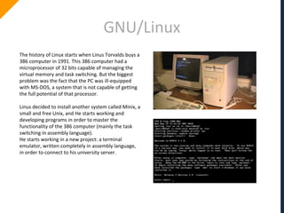 GNU/Linux
The history of Linux starts when Linus Torvalds buys a
386 computer in 1991. This 386 computer had a
microprocessor of 32 bits capable of managing the
virtual memory and task switching. But the biggest
problem was the fact that the PC was ill-equipped
with MS-DOS, a system that is not capable of getting
the full potential of that processor.
Linus decided to install another system called Minix, a
small and free Unix, and He starts working and
developing programs in order to master the
functionality of the 386 computer (mainly the task
switching in assembly language).
He starts working in a new project: a terminal
emulator, written completely in assembly language,
in order to connect to his university server.
 