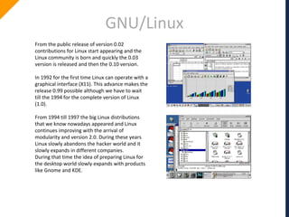 GNU/Linux
From the public release of version 0.02
contributions for Linux start appearing and the
Linux community is born and quickly the 0.03
version is released and then the 0.10 version.
In 1992 for the first time Linux can operate with a
graphical interface (X11). This advance makes the
release 0.99 possible although we have to wait
till the 1994 for the complete version of Linux
(1.0).
From 1994 till 1997 the big Linux distributions
that we know nowadays appeared and Linux
continues improving with the arrival of
modularity and version 2.0. During these years
Linux slowly abandons the hacker world and it
slowly expands in different companies.
During that time the idea of preparing Linux for
the desktop world slowly expands with products
like Gnome and KDE.
 