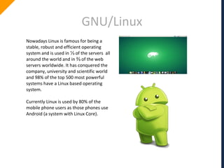 GNU/Linux
Nowadays Linux is famous for being a
stable, robust and efficient operating
system and is used in ⅓ of the servers all
around the world and in ⅔ of the web
servers worldwide. It has conquered the
company, university and scientific world
and 98% of the top 500 most powerful
systems have a Linux based operating
system.
Currently Linux is used by 80% of the
mobile phone users as those phones use
Android (a system with Linux Core).
 