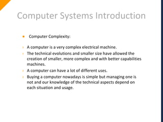 Computer Systems Introduction
● Computer Complexity:
› A computer is a very complex electrical machine.
› The technical evolutions and smaller size have allowed the
creation of smaller, more complex and with better capabilities
machines.
› A computer can have a lot of different uses.
› Buying a computer nowadays is simple but managing one is
not and our knowledge of the technical aspects depend on
each situation and usage.
 