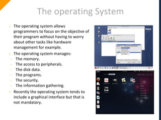 The operating System
› The operating system allows
programmers to focus on the objective of
their program without having to worry
about other tasks like hardware
management for example.
› The operating system manages:
- The memory.
- The access to peripherals.
- The disk data.
- The programs.
- The security.
- The information gathering.
› Recently the operating system tends to
include a graphical interface but that is
not mandatory.
 