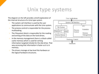 Unix type systems
The diagram on the left provides a brief explanation of
the internal structure of a Unix type system.
› The system call interface is used by the user
applications to communicate with the Unix system.
› The process control is responsible for the process
multitasking.
› The Filesystem block is responsible for the reading
and writing of the data on the hard drives.
› In the memory management there is a block called
cache memory which is used for writing
information targeted initially for the disk drive. That
way accessing that information is faster as it is in
memory.
› The drivers manage at low level the hardware or
the logical hardware structures.
 