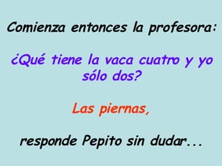 Comienza entonces la profesora: ¿Qué tiene la vaca cuatro y yo sólo dos? Las piernas, responde Pepito sin dudar... 