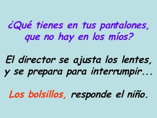 ¿Qué tienes en tus pantalones, que no hay en los míos? El director se ajusta los lentes, y se prepara para interrumpir... Los bolsillos,  responde el niño. 