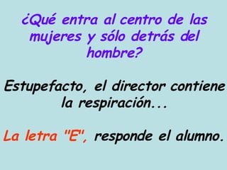 ¿Qué entra al centro de las mujeres y sólo detrás del hombre? Estupefacto, el director contiene la respiración... La letra "E",  responde el alumno. 