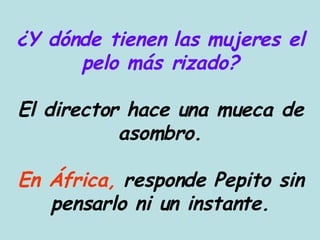 ¿Y dónde tienen las mujeres el pelo más rizado? El director hace una mueca de asombro. En África,  responde Pepito sin pensarlo ni un instante. 