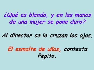 ¿Qué es blando, y en las manos de una mujer se pone duro? Al director se le cruzan los ojos. El esmalte de uñas,  contesta Pepito. 