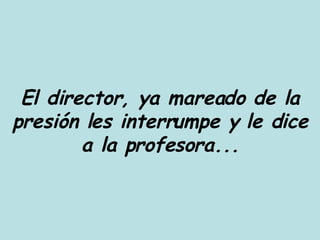 El director, ya mareado de la presión les interrumpe y le dice a la profesora... 