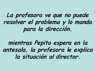 La profesora ve que no puede resolver el problema y lo manda para la dirección. mientras Pepito espera en la antesala, la profesora le explica la situación al director. 
