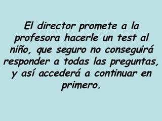 El director promete a la profesora hacerle un test al niño, que seguro no conseguirá responder a todas las preguntas, y así accederá a continuar en primero. 
