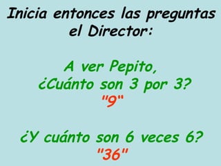 Inicia entonces las preguntas el Director: A ver Pepito,  ¿Cuánto son 3 por 3? "9“ ¿Y cuánto son 6 veces 6? "36" 