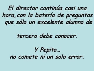 El director continúa casi una hora,con la batería de preguntas  que sólo un excelente alumno de  tercero debe conocer. Y Pepito… no comete ni un solo error. 