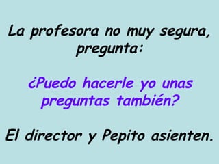 La profesora no muy segura, pregunta: ¿Puedo hacerle yo unas preguntas también? El director y Pepito asienten. 