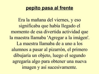 pepito pasa al frente Era la mañana del viernes, y eso significaba que había llegado el momento de esa divertida actividad que la maestra llamaba 'Agregar a la imágen'. La maestra llamaba de a uno a los alumnos a pasar al pizarrón, el primero dibujaría un objeto, luego el segundo agregaría algo para obtener una nueva imagen y así sucesivamente. 