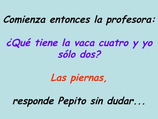 Comienza entonces la profesora: ¿Qué tiene la vaca cuatro y yo sólo dos? Las piernas, responde Pepito sin dudar... 