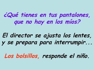 ¿Qué tienes en tus pantalones, que no hay en los míos? El director se ajusta los lentes, y se prepara para interrumpir... Los bolsillos,  responde el niño. 