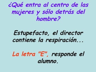 ¿Qué entra al centro de las mujeres y sólo detrás del hombre? Estupefacto, el director contiene la respiración... La letra "E",  responde el alumno. 