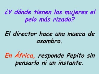 ¿Y dónde tienen las mujeres el pelo más rizado? El director hace una mueca de asombro. En África,  responde Pepito sin pensarlo ni un instante. 