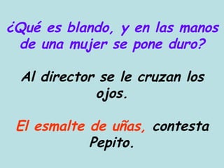¿Qué es blando, y en las manos de una mujer se pone duro? Al director se le cruzan los ojos. El esmalte de uñas,  contesta Pepito. 