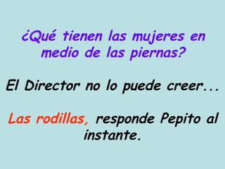 ¿Qué tienen las mujeres en medio de las piernas? El Director no lo puede creer... Las rodillas,  responde Pepito al instante. 